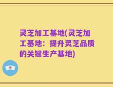 灵芝加工基地(灵芝加工基地：提升灵芝品质的关键生产基地)