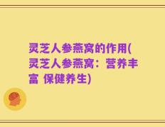 灵芝人参燕窝的作用(灵芝人参燕窝：营养丰富 保健养生)