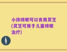 小孩咳嗽可以食用灵芝(灵芝可用于儿童咳嗽治疗)