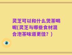 灵芝可以和什么煲茶喝呢(灵芝与哪些食材混合泡茶味道更佳？)