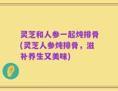 灵芝和人参一起炖排骨(灵芝人参炖排骨，滋补养生又美味)