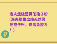渔夫堡破壁灵芝孢子粉(渔夫堡推出纯天然灵芝孢子粉，提高免疫力！)