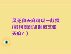 灵芝和天麻可以一起煲(如何搭配煲制灵芝和天麻？)