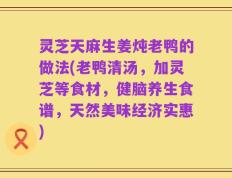 灵芝天麻生姜炖老鸭的做法(老鸭清汤，加灵芝等食材，健脑养生食谱，天然美味经济实惠)