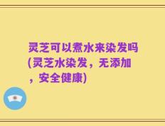 灵芝可以煮水来染发吗(灵芝水染发，无添加，安全健康)
