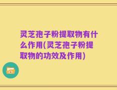 灵芝孢子粉提取物有什么作用(灵芝孢子粉提取物的功效及作用)