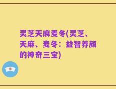 灵芝天麻麦冬(灵芝、天麻、麦冬：益智养颜的神奇三宝)