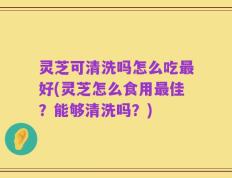 灵芝可清洗吗怎么吃最好(灵芝怎么食用最佳？能够清洗吗？)