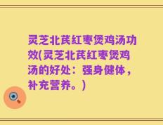 灵芝北芪红枣煲鸡汤功效(灵芝北芪红枣煲鸡汤的好处：强身健体，补充营养。)