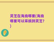 灵芝在海南哪里(海南哪里可以采摘到灵芝？)
