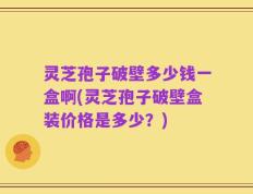 灵芝孢子破壁多少钱一盒啊(灵芝孢子破壁盒装价格是多少？)