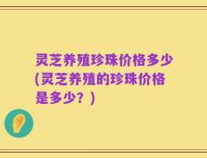灵芝养殖珍珠价格多少(灵芝养殖的珍珠价格是多少？)