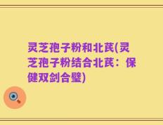 灵芝孢子粉和北芪(灵芝孢子粉结合北芪：保健双剑合璧)