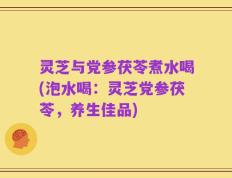 灵芝与党参茯苓煮水喝(泡水喝：灵芝党参茯苓，养生佳品)