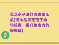 灵芝孢子油软胶囊御沁品(御沁品灵芝孢子油软胶囊，提升免疫力的好选择)