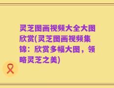 灵芝图画视频大全大图欣赏(灵芝图画视频集锦：欣赏多幅大图，领略灵芝之美)