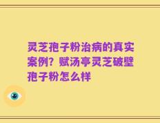 灵芝孢子粉治病的真实案例？赋汤亭灵芝破壁孢子粉怎么样