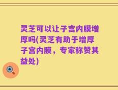 灵芝可以让子宫内膜增厚吗(灵芝有助于增厚子宫内膜，专家称赞其益处)