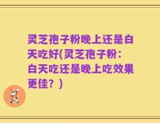灵芝孢子粉晚上还是白天吃好(灵芝孢子粉：白天吃还是晚上吃效果更佳？)