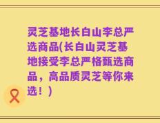 灵芝基地长白山李总严选商品(长白山灵芝基地接受李总严格甄选商品，高品质灵芝等你来选！)
