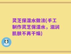 灵芝保湿水做法(手工制作灵芝保湿水，滋润肌肤不再干燥)