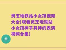 灵芝地铁站小女孩视频大全(观看灵芝地铁站小女孩神乎其神的表演视频合集)