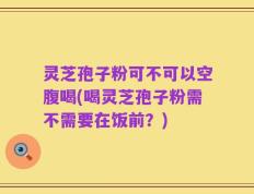 灵芝孢子粉可不可以空腹喝(喝灵芝孢子粉需不需要在饭前？)