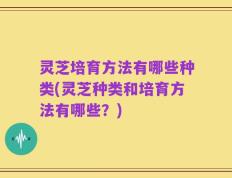 灵芝培育方法有哪些种类(灵芝种类和培育方法有哪些？)