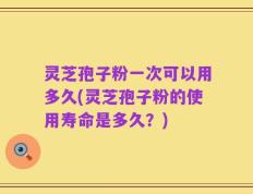 灵芝孢子粉一次可以用多久(灵芝孢子粉的使用寿命是多久？)