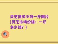 灵芝值多少钱一斤图片(灵芝市场价格：一斤多少钱？)