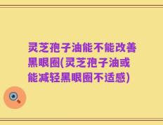 灵芝孢子油能不能改善黑眼圈(灵芝孢子油或能减轻黑眼圈不适感)