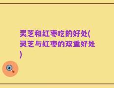 灵芝和红枣吃的好处(灵芝与红枣的双重好处)