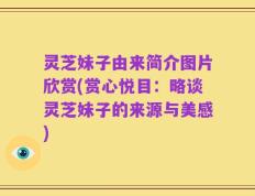 灵芝妹子由来简介图片欣赏(赏心悦目：略谈灵芝妹子的来源与美感)