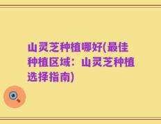 山灵芝种植哪好(最佳种植区域：山灵芝种植选择指南)