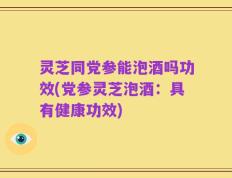 灵芝同党参能泡酒吗功效(党参灵芝泡酒：具有健康功效)