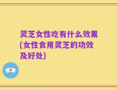 灵芝女性吃有什么效果(女性食用灵芝的功效及好处)