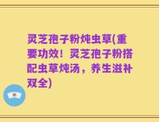 灵芝孢子粉炖虫草(重要功效！灵芝孢子粉搭配虫草炖汤，养生滋补双全)