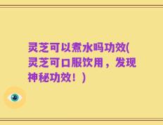 灵芝可以煮水吗功效(灵芝可口服饮用，发现神秘功效！)