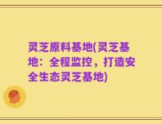 灵芝原料基地(灵芝基地：全程监控，打造安全生态灵芝基地)
