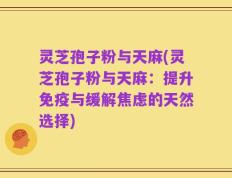 灵芝孢子粉与天麻(灵芝孢子粉与天麻：提升免疫与缓解焦虑的天然选择)