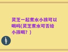 灵芝一起煮水小孩可以喝吗(灵芝煮水可否给小孩喝？)