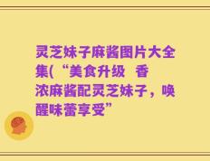 灵芝妹子麻酱图片大全集(“美食升级  香浓麻酱配灵芝妹子，唤醒味蕾享受”