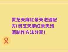 灵芝天麻红景天泡酒配方(灵芝天麻红景天泡酒制作方法分享)