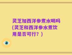 灵芝加西洋参煮水喝吗(灵芝和西洋参水煮饮用是否可行？)