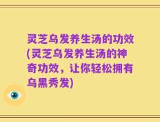 灵芝乌发养生汤的功效(灵芝乌发养生汤的神奇功效，让你轻松拥有乌黑秀发)