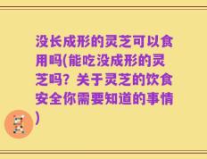 没长成形的灵芝可以食用吗(能吃没成形的灵芝吗？关于灵芝的饮食安全你需要知道的事情)