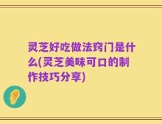 灵芝好吃做法窍门是什么(灵芝美味可口的制作技巧分享)