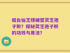 烟台仙芝楼破壁灵芝孢子粉？探秘灵芝孢子粉的功效与用法？