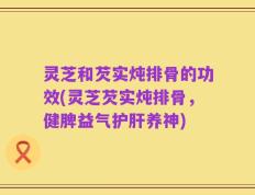 灵芝和芡实炖排骨的功效(灵芝芡实炖排骨，健脾益气护肝养神)