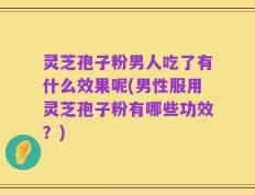 灵芝孢子粉男人吃了有什么效果呢(男性服用灵芝孢子粉有哪些功效？)